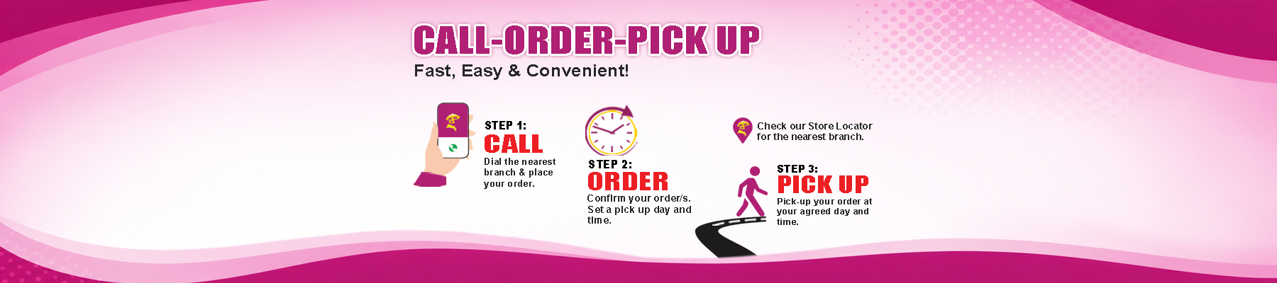 Call, Order, Pick Up — fast, easy and convenient: call the nearest branch, confirm your order, then pick it up